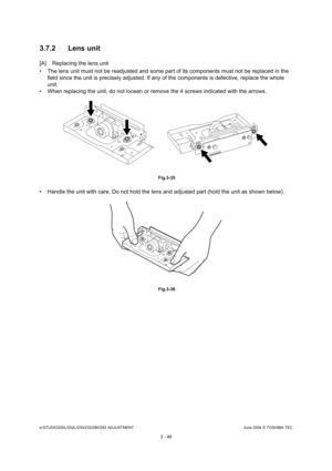 Page 342e-STUDIO200L/202L/230/232/280/282 ADJUSTMENTJune 2004 © TOSHIBA TEC
3 - 46
3.7.2 Lens unit
[A] Replacing the lens unit 
 The lens unit must not be readjusted and some part
 of its components must not be replaced in the 
field since the unit is precisely adjusted. If any  of the components is defective, replace the whole 
unit.
 When replacing the unit, do not loosen or remove t he 4 screws indicated with the arrows.
 Fig.3-35
 Handle the unit with care. Do not hold the lens and adjusted part (hold the...