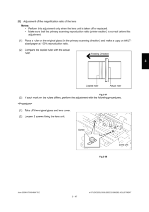 Page 343June 2004 © TOSHIBA TECe-STUDIO200L/202L/230/232/280/282 ADJUSTMENT
3 - 47
3
[B] Adjustment of the magnification ratio of the lens
Notes:   Perform this adjustment only when the lens unit is  taken off or replaced.
 Make sure that the primary scanning reproduction r atio (printer section) is correct before this 
adjustment.
(1) Place a ruler on the original glass (in the prim ary scanning direction) and make a copy on A4/LT-
sized paper at 100% reproduction ratio.
(3) If each mark on the rulers...