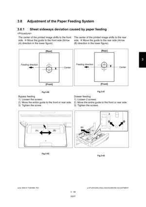 Page 345June 2004 © TOSHIBA TECe-STUDIO200L/202L/230/232/280/282 ADJUSTMENT
3 - 49
3
3.8 Adjustment of the Paper Feeding System 
3.8.1 Sheet sideways deviation caused by paper feedi ng

The center of the printed image shifts to the front  
side.   Move the guide to the front side (Arrow 
(A) direction in the lower figure). The center of the printed image shifts to the rear 
side. 
 Move the guide to the rear side (Arrow 
(B) direction in the lower figure).
 Fig.3-40  Fig.3-41
Bypass feeding 
1) Loosen the...