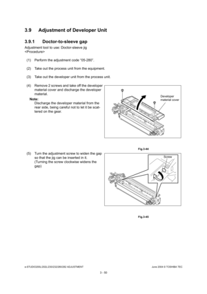 Page 346e-STUDIO200L/202L/230/232/280/282 ADJUSTMENTJune 2004 © TOSHIBA TEC
3 - 50
3.9 Adjustment of Developer Unit 
3.9.1 Doctor-to-sleeve gap
Adjustment tool to use: Doctor-sleeve jig 

(1) Perform the adjustment code “05-280”. 
(2) Take out the process unit from the equipment.
(3) Take out the developer unit from the process uni t.
(4) Remove 2 screws and take off the developer  material cover and discharge the developer  
material.
Note: Note: Discharge the developer material from the  
rear side, being...