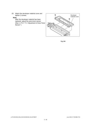 Page 348e-STUDIO200L/202L/230/232/280/282 ADJUSTMENTJune 2004 © TOSHIBA TEC
3 - 52
(9) Attach the developer material cover and  tighten 2 screws.
Note: Note: After the developer material has been  
replaced, adjust the auto-toner sensor. 
(See   P.3-1 3.1 Adjustment of Auto-Toner 
Sensor.)
 Fig.3-49
Developer 
material cover 