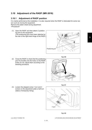 Page 349June 2004 © TOSHIBA TECe-STUDIO200L/202L/230/232/280/282 ADJUSTMENT
3 - 53
3
3.10 Adjustment of the RADF (MR-3016) 
3.10.1 Adjustment of RADF position
It is mainly performed at the installation. It is a lso required when the RADF is dislocated for some re a-
son such as moving the equipment. 
Remove the platen sheet during adjustment.

(1) Open the RADF and then attach 2 position- ing pins to the equipment.
(The positioning pins have been attached at 
the rear of the right-hand hinge of the RADF.)...