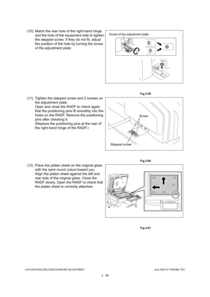 Page 352e-STUDIO200L/202L/230/232/280/282 ADJUSTMENTJune 2004 © TOSHIBA TEC
3 - 56
(10) Match the rear hole of the right-hand hinge  and the hole of the equipment side to tighten  
the stepped screw. If they do not fit, adjust 
the position of the hole by turning the screw  
of the adjustment plate.
 Fig.3-59
(11) Tighten the stepped screw and 2 screws on the adjustment plate. 
Open and close the RADF to check again  
that the positioning pins fit smoothly into the  
holes on the RADF. Remove the positioning...