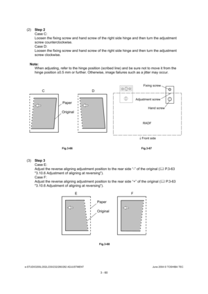 Page 356e-STUDIO200L/202L/230/232/280/282 ADJUSTMENTJune 2004 © TOSHIBA TEC
3 - 60
(2) Step 2 
Case C: 
Loosen the fixing screw and hand screw of the right  side hinge and then turn the adjustment 
screw counterclockwise.
Case D: 
Loosen the fixing screw and hand screw of the right  side hinge and then turn the adjustment 
screw clockwise.
Note: Note:  When adjusting, refer to the hinge position (scribe d line) and be sure not to move it from the 
hinge position ±0.5 mm or further. Otherwise, image  failures...