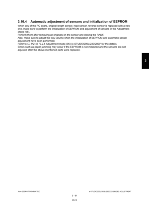 Page 357June 2004 © TOSHIBA TECe-STUDIO200L/202L/230/232/280/282 ADJUSTMENT
3 - 61
3
3.10.4 Automatic adjustment of sensors and initializ ation of EEPROM
When any of the PC board, original length sensor, read sensor, reverse sensor is replaced with a new 
one, make sure to perform the initialization of EEP ROM and adjustment of sensors in the Adjustment 
Mode (05). 
Perform them after removing all originals on the se nsor and closing the RADF.
Also, make sure to adjust the tray volume when the  initialization of...