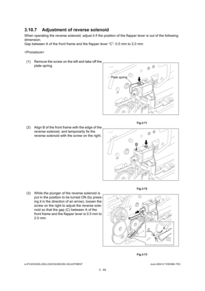 Page 360e-STUDIO200L/202L/230/232/280/282 ADJUSTMENTJune 2004 © TOSHIBA TEC
3 - 64
3.10.7 Adjustment of reverse solenoid
When operating the reverse solenoid, adjust it if t
he position of the flapper lever is out of the following 
dimension. 
Gap between A of the front frame and the flapper le ver “C”: 0.5 mm to 2.0 mm

(1) Remove the screw on the left and take off the  plate spring.
 Fig.3-71
(2) Align B of the front frame with the edge of the  reverse solenoid, and temporarily fix the  
reverse solenoid with...