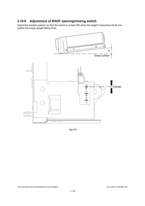 Page 362e-STUDIO200L/202L/230/232/280/282 ADJUSTMENTJune 2004 © TOSHIBA TEC
3 - 66
3.10.8 Adjustment of RADF opening/closing switch
Adjust the bracket position so that the switch is t
urned ON when the height A becomes 40-45 mm 
(within the empty weight falling limit).
 Fig.3-75
Glass surface
A
Center 