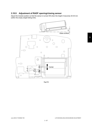 Page 363June 2004 © TOSHIBA TECe-STUDIO200L/202L/230/232/280/282 ADJUSTMENT
3 - 67
3
3.10.9 Adjustment of RADF opening/closing sensor
Adjust the bracket position so that the sensor is t urned ON when the height A becomes 30-35 mm 
(within the empty weight falling limit).
 Fig.3-76
Glass surface
A
Center 