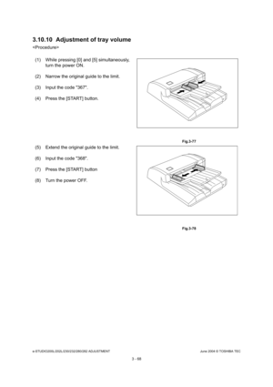 Page 364e-STUDIO200L/202L/230/232/280/282 ADJUSTMENTJune 2004 © TOSHIBA TEC
3 - 68
3.10.10 Adjustment of tray volume

(1) While pressing [0] and [5] simultaneously,  turn the power ON.
(2) Narrow the original guide to the limit. 
(3) Input the code 367. 
(4) Press the [START] button.
 Fig.3-77
(5) Extend the original guide to the limit. 
(6) Input the code 368. 
(7) Press the [START] button 
(8) Turn the power OFF.
 Fig.3-78 