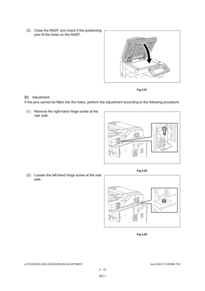 Page 366e-STUDIO200L/202L/230/232/280/282 ADJUSTMENTJune 2004 © TOSHIBA TEC
3 - 70
[B] Adjustment 
If the pins cannot be fitted into the holes, perfor m the adjustment according to the following procedu re.
(3) Close the RADF and check if the positioning 
pins fit the holes on the RADF.
 Fig.3-81
(1) Remove the right-hand hinge screw at the 
rear side.
 Fig.3-82
(2) Loosen the left-hand hinge screw at the rear side.
 Fig.3-83
05/11 