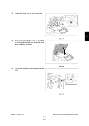 Page 367June 2004 © TOSHIBA TECe-STUDIO200L/202L/230/232/280/282 ADJUSTMENT
3 - 71
3
(3) Loosen the hinge screws at the front side.
 Fig.3-84
(4) Position the pins with the holes on the RADF  by moving it so that the pins fit into the holes  
when the RADF is closed.
 Fig.3-85
(5) Tighten the left-hand hinge screw at the rear 
side.
 Fig.3-86
05/11 