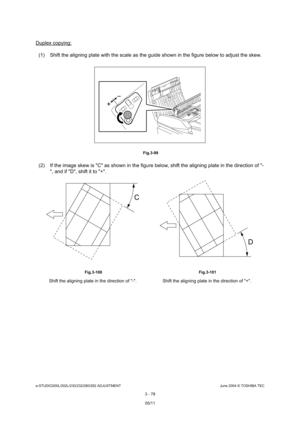 Page 374e-STUDIO200L/202L/230/232/280/282 ADJUSTMENTJune 2004 © TOSHIBA TEC
3 - 78
Duplex copying:
(1) Shift the aligning plate with the scale as the g uide shown in the figure below to adjust the skew.
 Fig.3-99
(2) If the image skew is C as shown in the figure  below, shift the aligning plate in the direction of -
, and if D, shift it to +.
 Fig.3-100  Fig.3-101
Shift the aligning plate in the direction of -.  S hift the aligning plate in the direction of +.
C
D
05/11 