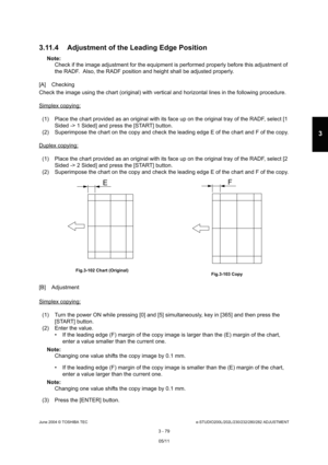 Page 375June 2004 © TOSHIBA TECe-STUDIO200L/202L/230/232/280/282 ADJUSTMENT
3 - 79
3
3.11.4 Adjustment of the Leading Edge Position
Note: Note:  Check if the image adjustment for the equipment is p erformed properly before this adjustment of 
the RADF.  Also, the RADF position and height shall  be adjusted properly.
[A] Checking 
Check the image using the chart (original) with vert ical and horizontal lines in the following procedure.
Simplex copying:
(1) Place the chart provided as an original with its  face up...