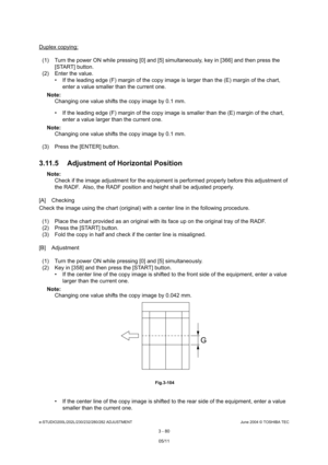 Page 376e-STUDIO200L/202L/230/232/280/282 ADJUSTMENTJune 2004 © TOSHIBA TEC
3 - 80
Duplex copying:
(1) Turn the power ON while pressing [0] and [5] sim ultaneously, key in [366] and then press the 
[START] button.
(2) Enter the value.  If the leading edge (F) margin of the copy image i s larger than the (E) margin of the chart, 
enter a value smaller than the current one.
Note: Note:  Changing one value shifts the copy image by 0.1 mm. 
 If the leading edge (F) margin of the copy image i s smaller than the (E)...