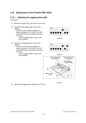 Page 380e-STUDIO200L/202L/230/232/280/282 ADJUSTMENTJune 2004 © TOSHIBA TEC
3 - 84
3.12 Adjustment of the Finisher (MJ-1022) 
3.12.1 Adjusting the jogging plate width

(1) Remove the right inner cover and the rear cover. 
(4) Measure the jogging width (standard at 317 mm).
(2) Adjust the front jogging plate to the home 
position. 
 Set SW1 on the finisher controller PC board as shown in   P.3-84 Fig.3-109 .
 Press SW2 twice on the finisher controller  PC board.
- The front jogging plate moves to the 
home...