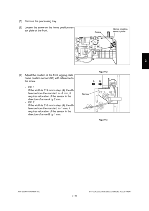 Page 381June 2004 © TOSHIBA TECe-STUDIO200L/202L/230/232/280/282 ADJUSTMENT
3 - 85
3
(5) Remove the processing tray. 
(6) Loosen the screw on the home position sen- sor plate at the front.
 Fig.3-112
(7) Adjust the position of the front jogging plate home position sensor (S6) with reference to  
the index. 
 EX. 1If the width is 319 mm in step (4), the dif- 
ference from the standard is +2 mm, it  
requires relocation of the sensor in the  
direction of arrow A by 2 mm.
 EX. 2
If the width is 316 mm in step...