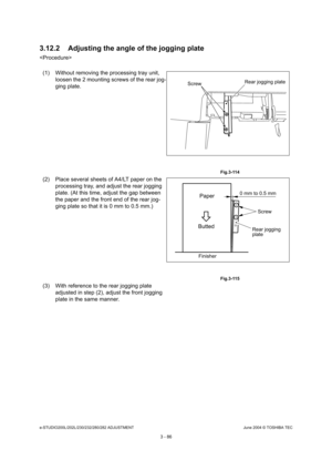 Page 382e-STUDIO200L/202L/230/232/280/282 ADJUSTMENTJune 2004 © TOSHIBA TEC
3 - 86
3.12.2 Adjusting the angle of the jogging plate

(1) Without removing the processing tray unit,  loosen the 2 mounting screws of the rear jog- 
ging plate.
 Fig.3-114
(2) Place several sheets of A4/LT paper on the  processing tray, and adjust the rear jogging  
plate. (At this time, adjust the gap between  
the paper and the front end of the rear jog- 
ging plate so that it is 0 mm to 0.5 mm.)
 Fig.3-115
(3) With reference to the...