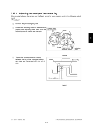 Page 383June 2004 © TOSHIBA TECe-STUDIO200L/202L/230/232/280/282 ADJUSTMENT
3 - 87
3
3.12.3 Adjusting the overlap of the sensor flag
If the overlap between the sensor and the flag is w rong for some reason, perform the following adjust-
ment. 

(1) Remove the processing tray unit. 
(2) Loosen the mounting screw of the front/rear  jogging plate adjusting plate; then, move the  
adjusting plate to the left and the right.
 Fig.3-116
(3) Tighten the screw so that the overlap 
between the flag of the front/rear...