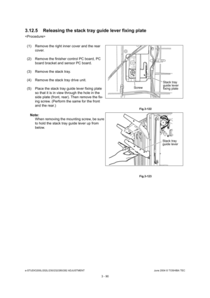 Page 386e-STUDIO200L/202L/230/232/280/282 ADJUSTMENTJune 2004 © TOSHIBA TEC
3 - 90
3.12.5 Releasing the stack tray guide lever fixing p
late

(1) Remove the right inner cover and the rear  cover.
(2) Remove the finisher control PC board, PC  board bracket and sensor PC board.
(3) Remove the stack tray. 
(4) Remove the stack tray drive unit. 
(5) Place the stack tray guide lever fixing plate  so that it is in view through the hole in the  
side plate (front, rear). Then remove the fix-
ing screw. (Perform the...