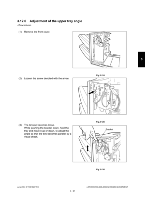 Page 387June 2004 © TOSHIBA TECe-STUDIO200L/202L/230/232/280/282 ADJUSTMENT
3 - 91
3
3.12.6 Adjustment of the upper tray angle

(1) Remove the front cover.
 Fig.3-124
(2) Loosen the screw denoted with the arrow.
 Fig.3-125
(3) The tension becomes loose. While pushing the bracket down, hold the  
tray and move it up or down, to adjust the 
angle so that the tray becomes parallel by a 
visual check.
 Fig.3-126
Bracket 