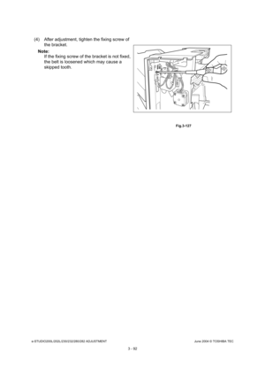 Page 388e-STUDIO200L/202L/230/232/280/282 ADJUSTMENTJune 2004 © TOSHIBA TEC
3 - 92
(4) After adjustment, tighten the fixing screw of  the bracket.
Note: Note: If the fixing screw of the bracket is not fixed,  
the belt is loosened which may cause a  
skipped tooth.
 Fig.3-127 