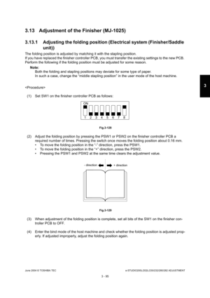 Page 391June 2004 © TOSHIBA TECe-STUDIO200L/202L/230/232/280/282 ADJUSTMENT
3 - 95
3
3.13 Adjustment of the Finisher (MJ-1025) 
3.13.1 Adjusting the folding position (Electrical sy stem (Finisher/Saddle 
unit))
The folding position is adjusted by matching it wit h the stapling position.
If you have replaced the finisher controller PCB, y ou must transfer the existing settings to the new PC B. 
Perform the following if the folding position must  be adjusted for some reason.
Note: Note: 
Both the folding and...