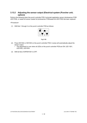 Page 392e-STUDIO200L/202L/230/232/280/282 ADJUSTMENTJune 2004 © TOSHIBA TEC
3 - 96
3.13.2 Adjusting the sensor output (Electrical syste
m (Puncher unit; 
option))
Perform the following when the punch controller PCB , horizontal registration sensor (photosensor PCB/
LED PCB), or waste full sensor (waste full photosen sor PCB/waste full LED PCB) has been replaced.
 (1) Shift bits 1 through 4 on the punch controller P CB as follows:
 Fig.3-130
(2) Press SW1002 or SW1003 on the punch controller P CB. A press will...