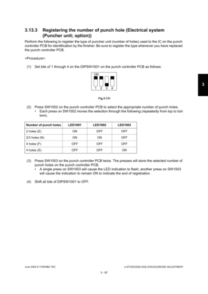 Page 393June 2004 © TOSHIBA TECe-STUDIO200L/202L/230/232/280/282 ADJUSTMENT
3 - 97
3
3.13.3 Registering the number of punch hole (Electri cal system 
(Puncher unit; option))
Perform the following to register the type of punch er unit (number of holes) used to the IC on the pun ch 
controller PCB for identification by the finisher.  Be sure to register the type whenever you have replac ed 
the punch controller PCB. 
.
(1) Set bits of 1 through 4 on the DIPSW1001 on the  punch controller PCB as follows:...