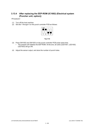 Page 394e-STUDIO200L/202L/230/232/280/282 ADJUSTMENTJune 2004 © TOSHIBA TEC
3 - 98
3.13.4 After replacing the EEP-ROM (IC1002) (Electri
cal system 
(Puncher unit; option))

(1) Turn off the host machine. 
(2) Set bits 1 through 4 on the punch controller PCB  as follows:
 Fig.3-132
(3) Press SW1002 and SW1003 on the punch controller  PCB at the same time.
 The presses will initialize the EEP-ROM. At the en d, all LEDs (LED1001, LED1002, 
LED1003) will go ON.
(4) Adjust the sensor output, and store the number o f...