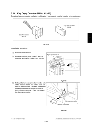 Page 395June 2004 © TOSHIBA TECe-STUDIO200L/202L/230/232/280/282 ADJUSTMENT
3 - 99
3
3.14 Key Copy Counter (MU-8, MU-10)
To make a key copy counter available, the following  2 components must be installed to the equipment.
 Fig.3-133

(1) Remove the rear cover. 
(2) Remove the right upper cover-3, and cut  open the window for the key copy counter.
 Fig.3-134
(3) Pull out the harness connector from the hole 
of the machine frame, and cut the short har- 
ness of the connector. (Treat the cut harness 
properly to...