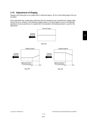Page 397June 2004 © TOSHIBA TECe-STUDIO200L/202L/230/232/280/282 ADJUSTMENT
3 - 101
3
3.15 Adjustment of Dogleg
Dogleg is the name given to an image which is defor med approx. 48 mm of the trailing edge of the out-
put paper. 
Since adjustment has usually been performed when th e equipment was manufactured, dogleg image 
should not occur. However, if the following dogleg  image A or B does happen to occur, the following 
adjustment must be performed. An original with a li ne parallel to the feeding direction is...