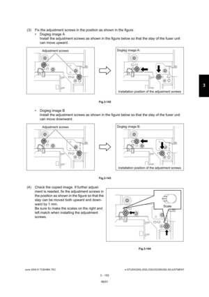 Page 399June 2004 © TOSHIBA TECe-STUDIO200L/202L/230/232/280/282 ADJUSTMENT
3 - 103
3
(3) Fix the adjustment screws in the position as sho wn in the figure.
 Dogleg image A Install the adjustment screws as shown in the figur e below so that the stay of the fuser unit 
can move upward.
 Fig.3-142
 Dogleg image B
Install the adjustment screws as shown in the figur e below so that the stay of the fuser unit 
can move downward.
 Fig.3-143
(4) Check the copied image. If further adjust- ment is needed, fix the...