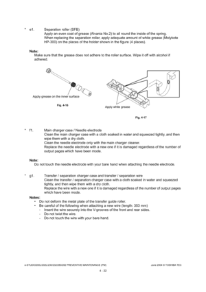 Page 422e-STUDIO200L/202L/230/232/280/282 PREVENTIVE MAINTENANCE (PM)June 2004 © TOSHIBA TEC
4 - 22
* e1. Separation roller (SFB) Apply an even coat of grease (Alvania No.2) to all  round the inside of the spring.
When replacing the separation roller, apply adequat e amount of white grease (Molykote 
HP-300) on the places of the holder shown in the fi gure (4 places).
Note: Note: 
Make sure that the grease does not adhere to the ro ller surface. Wipe it off with alcohol if 
adhered.
* f1. Main charger case /...