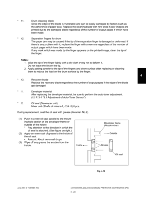 Page 423June 2004 © TOSHIBA TECe-STUDIO200L/202L/230/232/280/282 PREVENTIVE MAINTENANCE (PM)
4 - 23
4
* h1. Drum cleaning blade Since the edge of the blade is vulnerable and can be  easily damaged by factors such as 
the adherence of paper dust. Replace the cleaning b lade with new ones if poor images are 
printed due to the damaged blade regardless of the  number of output pages if which have 
been made.
* h2. Separation fingers for drum The paper jam may be caused if the tip of the separ ation finger is...