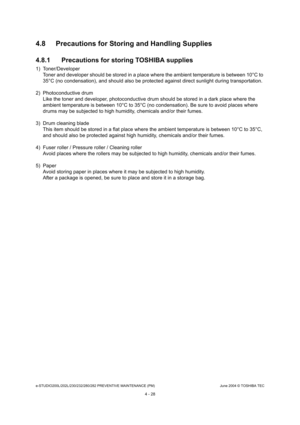 Page 428e-STUDIO200L/202L/230/232/280/282 PREVENTIVE MAINTENANCE (PM)June 2004 © TOSHIBA TEC
4 - 28
4.8 Precautions for Storing and Handling Supplies 
4.8.1 Precautions for storing TOSHIBA supplies
1) Toner/Developer
Toner and developer should be stored in a place whe re the ambient temperature is between 10°C to 
35°C (no condensation), and should also be protecte d against direct sunlight during transportation.
2) Photoconductive drum Like the toner and developer, photoconductive drum  should be stored in a...