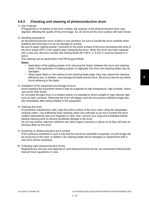 Page 429June 2004 © TOSHIBA TECe-STUDIO200L/202L/230/232/280/282 PREVENTIVE MAINTENANCE (PM)
4 - 29
4
4.8.2 Checking and cleaning of photoconductive drum
1) Use of gloves If fingerprints or oil adhere to the drum surface,  the property of the photoconductive drum may 
degrade, affecting the quality of the print image.  So, do not touch the drum surface with bare hands.
2) Handling precautions As the photoconductive drum surface is very sensitiv e, be sure to handle the drum carefully when 
installing and...