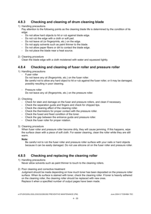 Page 430e-STUDIO200L/202L/230/232/280/282 PREVENTIVE MAINTENANCE (PM)June 2004 © TOSHIBA TEC
4 - 30
4.8.3 Checking and cleaning of drum cleaning blade
1) Handling precautions
Pay attention to the following points as the cleanin g blade life is determined by the condition of its 
edge: 
- Do not allow hard objects to hit or rub against bl ade edge.
- Do not rub the edge with a cloth or soft pad. 
- Do not leave oil (or fingerprints, etc.) on the edg e.
- Do not apply solvents such as paint thinner to the  blade....