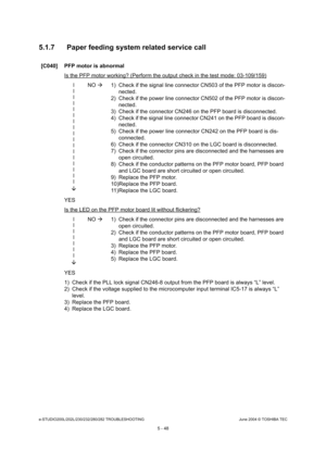 Page 478e-STUDIO200L/202L/230/232/280/282 TROUBLESHOOTINGJune 2004 © TOSHIBA TEC
5 - 48
5.1.7 Paper feeding system related service call
[C040] PFP motor is abnormal
Is the PFP motor working? (Perform the output check i n the test mode: 03-109/159)
l l l l ll l ll l ll l ll l l
 NO 
 1) Check if the signal line connector CN503 of the P FP motor is discon-
nected.
2) Check if the power line connector CN502 of the PFP  motor is discon-
nected.
3) Check if the connector CN246 on the PFP board is  disconnected.
4)...