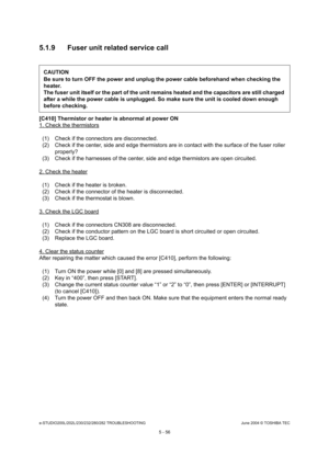 Page 486e-STUDIO200L/202L/230/232/280/282 TROUBLESHOOTINGJune 2004 © TOSHIBA TEC
5 - 56
5.1.9 Fuser unit related service call
[C410] Thermistor or heater is abnormal at power ON 
1. Check the thermistors
(1) Check if the connectors are disconnected. 
(2) Check if the center, side and edge thermistors a
re in contact with the surface of the fuser roller 
properly?
(3) Check if the harnesses of the center, side and ed ge thermistors are open circuited.
2. Check the heater
(1) Check if the heater is broken. 
(2)...