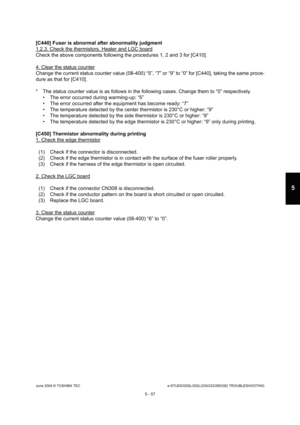 Page 487June 2004 © TOSHIBA TECe-STUDIO200L/202L/230/232/280/282 TROUBLESHOOTING
5 - 57
5
[C440] Fuser is abnormal after abnormality judgment 
1,2.3. Check the thermistors, Heater and LGC board
Check the above components following the procedures  1, 2 and 3 for [C410].
4. Clear the status counter
Change the current status counter value (08-400) “5” , “7” or “9” to “0” for [C440], taking the same proce-
dure as that for [C410]. 
* The status counter value is as follows in the follo wing cases. Change them to “0”...