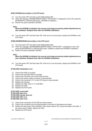 Page 507June 2004 © TOSHIBA TECe-STUDIO200L/202L/230/232/280/282 TROUBLESHOOTING
5 - 77
5
[F091] NVRAM abnormality on the SYS board
(1) Turn the power OFF and start up the Setting Mode  (08).
(2) When the message “NVRAM ERROR DOES IT INITIALIZE ?” is displayed on the LCD, press the 
[INTERRUPT] or [INITIALIZE] button. (NVRAM is initi alized.)
(3) Perform the panel calibration (08-692).
Note: Note:  When the NVRAM is initialized, the scanner and imag e processing related adjustments are 
also initialized....