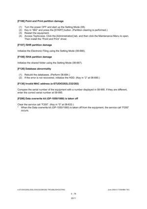 Page 508e-STUDIO200L/202L/230/232/280/282 TROUBLESHOOTINGJune 2004 © TOSHIBA TEC
5 - 78
[F106] Point and Print partition damage
(1) Turn the power OFF and start up the Setting Mode  (08).
(2) Key in “662” and press the [START] button. (Part ition clearing is performed.)
(3) Restart the equipment. 
(4) Access TopAccess. Click the [Administration] tab , and then click the Maintenance Menu to open. 
Then install the “Point and Print” driver.
[F107] /SHR partition damage 
Initialize the Electronic Filing using the...