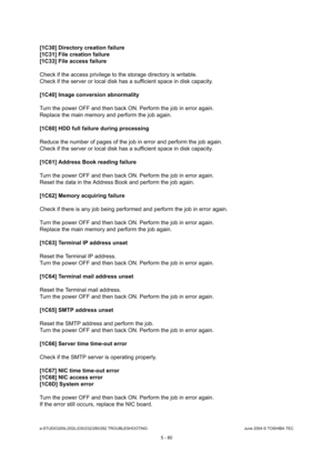 Page 510e-STUDIO200L/202L/230/232/280/282 TROUBLESHOOTINGJune 2004 © TOSHIBA TEC
5 - 80
[1C30] Directory creation failure 
[1C31] File creation failure
[1C33] File access failure 
Check if the access privilege to the storage direct ory is writable.
Check if the server or local disk has a sufficient  space in disk capacity.
[1C40] Image conversion abnormality
Turn the power OFF and then back ON. Perform the jo b in error again.
Replace the main memory and perform the job again. 
[1C60] HDD full failure during...