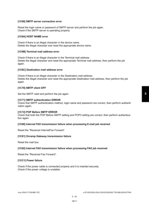 Page 511June 2004 © TOSHIBA TECe-STUDIO200L/202L/230/232/280/282 TROUBLESHOOTING
5 - 81
5
[1C69] SMTP server connection error 
Reset the login name or password of SMTP server and  perform the job again.
Check if the SMTP server is operating properly.
[1C6A] HOST NAME error
Check if there is an illegal character in the devic e name.
Delete the illegal character and reset the appropria te device name.
[1C6B] Terminal mail address error
Check if there is an illegal character in the Termi nal mail address.
Delete...