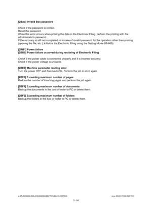 Page 514e-STUDIO200L/202L/230/232/280/282 TROUBLESHOOTINGJune 2004 © TOSHIBA TEC
5 - 84
[2BA0] Invalid Box password 
Check if the password is correct. 
Reset the password.
When this error occurs when printing the data in th e Electronic Filing, perform the printing with the 
administrators password.
If the recovery is still not completed or in case o f invalid password for the operation other than pri nting 
(opening the file, etc.), initialize the Electronic  Filing using the Setting Mode (08-666).
[2BB1] Power...