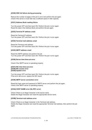 Page 516e-STUDIO200L/202L/230/232/280/282 TROUBLESHOOTINGJune 2004 © TOSHIBA TEC
5 - 86
[2C60] HDD full failure during processing 
Reduce the number of pages of the job in error and  perform the job again.
Check if the server or local disk has a sufficient  space in disk capacity.
[2C61] Address Book reading failure
Turn the power OFF and then back ON. Perform the jo b in error again.
Reset the data in the Address Book and perform the  job again.
[2C63] Terminal IP address unset
Reset the Terminal IP address....