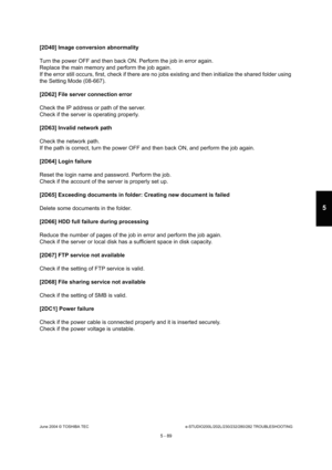 Page 519June 2004 © TOSHIBA TECe-STUDIO200L/202L/230/232/280/282 TROUBLESHOOTING
5 - 89
5
[2D40] Image conversion abnormality 
Turn the power OFF and then back ON. Perform the jo b in error again.
Replace the main memory and perform the job again. 
If the error still occurs, first, check if there ar e no jobs existing and then initialize the shared f older using 
the Setting Mode (08-667). 
[2D62] File server connection error
Check the IP address or path of the server. 
Check if the server is operating properly....