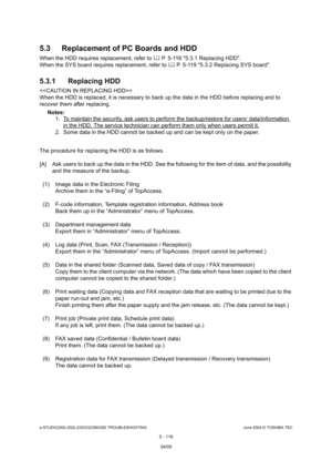 Page 546e-STUDIO200L/202L/230/232/280/282 TROUBLESHOOTINGJune 2004 © TOSHIBA TEC
5 - 116
5.3 Replacement of PC Boards and HDD
When the HDD requires replacement, refer to 
 P. 5-116 5.3.1 Replacing HDD.
When the SYS board requires replacement, refer to   P. 5-119 5.3.2 Replacing SYS board.
5.3.1 Replacing HDD
 
When the HDD is replaced, it is necessary to back up  the data in the HDD before replacing and to 
recover them after replacing.
Notes:  1. To maintain the security, ask users to perform the...