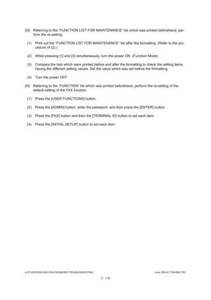 Page 548e-STUDIO200L/202L/230/232/280/282 TROUBLESHOOTINGJune 2004 © TOSHIBA TEC
5 - 118
[G] Referring to the “FUNCTION LIST FOR MAINTENANCE”  list which was printed beforehand, per-
form the re-setting. 
(1) Print out the “FUNCTION LIST FOR MAINTENANCE” li st after the formatting. (Refer to the pro-
cedure of (2).)
(2) While pressing [1] and [3] simultaneously, turn  the power ON. (Function Mode)
(3) Compare the lists which were printed before and  after the formatting to check the setting items 
having the...