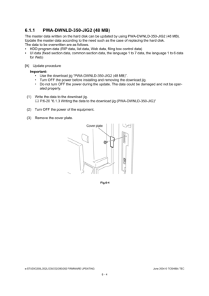 Page 558e-STUDIO200L/202L/230/232/280/282 FIRMWARE UPDATINGJune 2004 © TOSHIBA TEC
6 - 4
6.1.1 PWA-DWNLD-350-JIG2 (48 MB)
The master data written on the hard disk can be upd
ated by using PWA-DWNLD-350-JIG2 (48 MB). 
Update the master data according to the need such a s the case of replacing the hard disk.
The data to be overwritten are as follows. 
 HDD program data (RIP data, list data, Web data, f iling box control data)
 UI data (fixed section data, common section data,  the language 1 to 7 data, the...